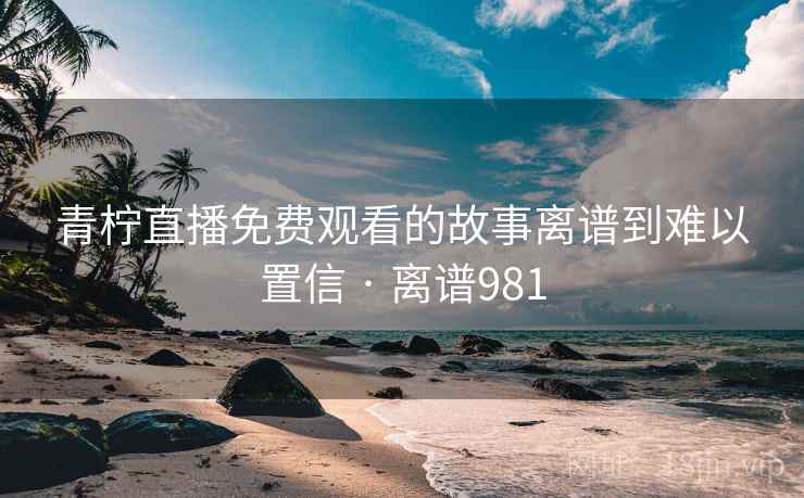 青柠直播免费观看的故事离谱到难以置信 · 离谱981