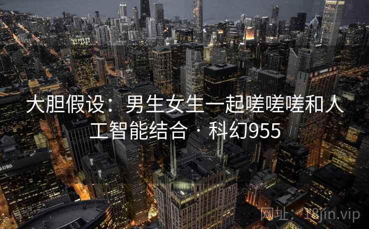 大胆假设：男生女生一起嗟嗟嗟和人工智能结合 · 科幻955